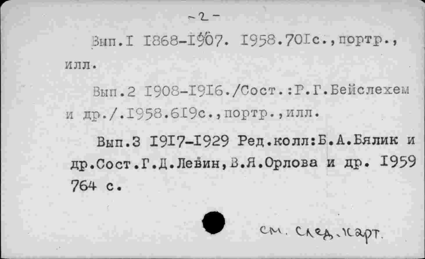 ﻿Вып.1 1868-Ш7. 1958.701с.,портр., ИЛЛ.
Вып.2 1908-1916./Сост.:Р.Г.Бейслехем и др./.1958.619с.,портр.,илл.
Вып.З 1917-1929 Ред.колл:Б.А.Бялик и др.Сост.Г.Д.Левин,В.Я.Орлова и др. 1959 764 с.
СМ.